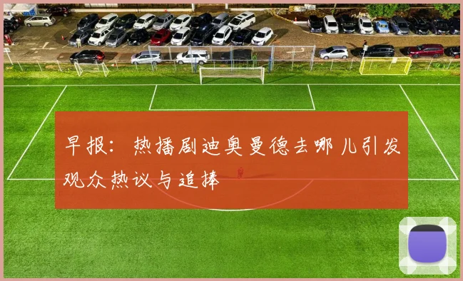 早报：热播剧迪奥曼德去哪儿引发观众热议与追捧