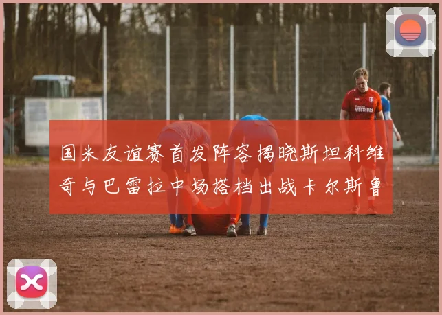 国米友谊赛首发阵容揭晓斯坦科维奇与巴雷拉中场搭档出战卡尔斯鲁厄