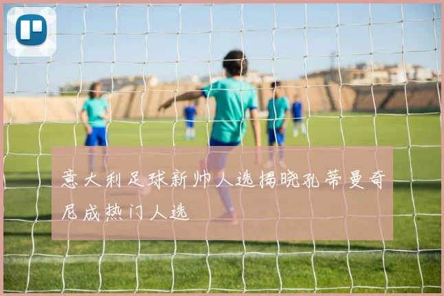 意大利足球新帅人选揭晓孔蒂曼奇尼成热门人选