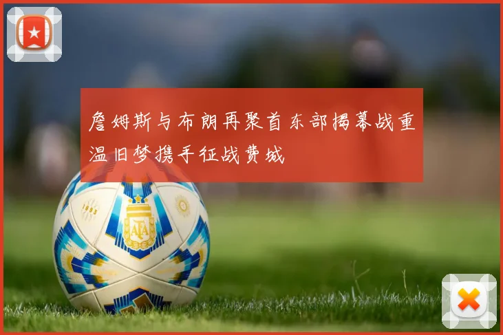 詹姆斯与布朗再聚首东部揭幕战重温旧梦携手征战费城