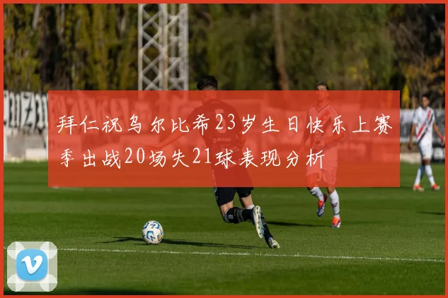 拜仁祝乌尔比希23岁生日快乐上赛季出战20场失21球表现分析