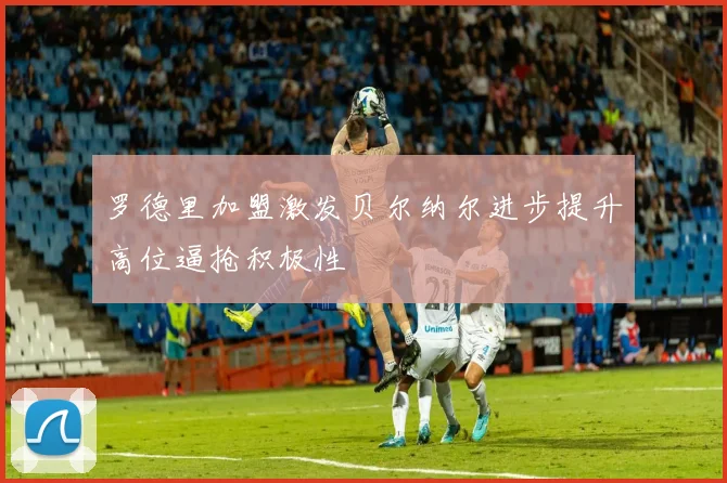 罗德里加盟激发贝尔纳尔进步提升高位逼抢积极性