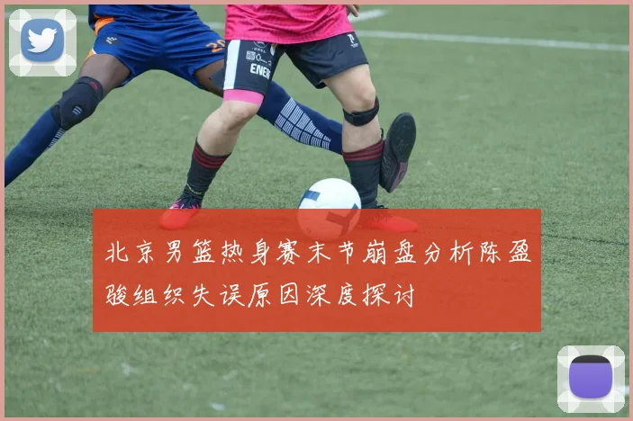 北京男篮热身赛末节崩盘分析陈盈骏组织失误原因深度探讨