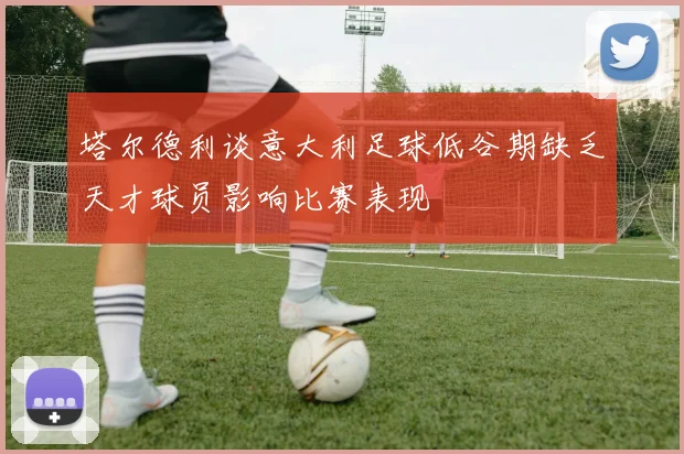 塔尔德利谈意大利足球低谷期缺乏天才球员影响比赛表现