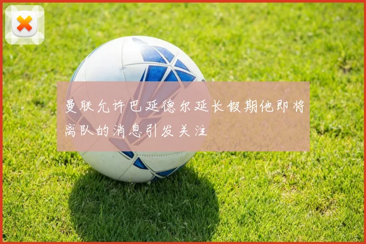 曼联允许巴延德尔延长假期他即将离队的消息引发关注