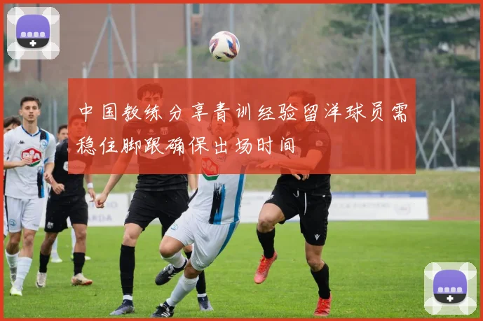 中国教练分享青训经验留洋球员需稳住脚跟确保出场时间