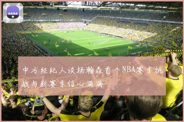 中方经纪人谈杨瀚森首个NBA赛季挑战与新赛季信心满满