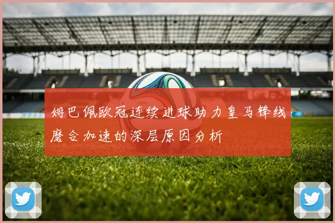姆巴佩欧冠连续进球助力皇马锋线磨合加速的深层原因分析