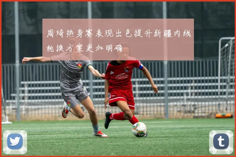 周琦热身赛表现出色提升新疆内线轮换方案更加明确
