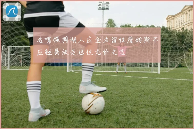 名嘴强调湖人应全力留住詹姆斯不应轻易放走这位无价之宝
