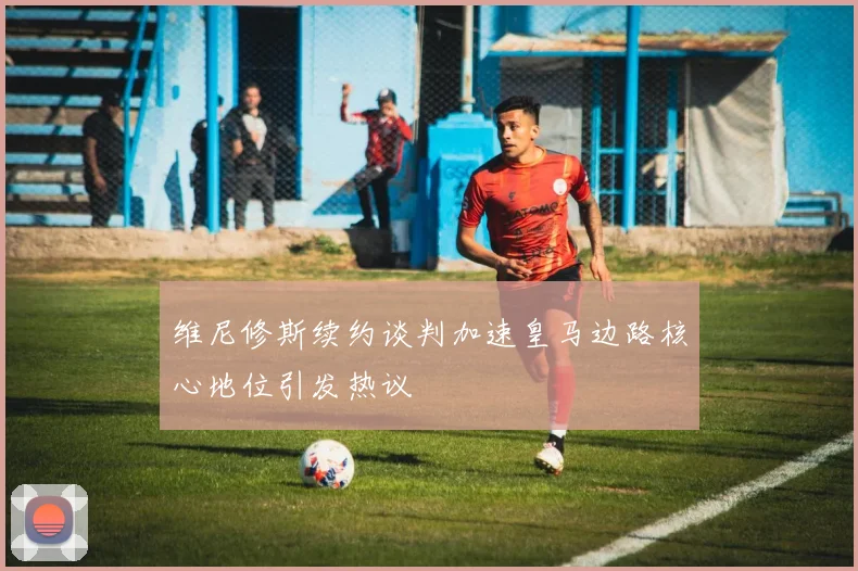 维尼修斯续约谈判加速皇马边路核心地位引发热议
